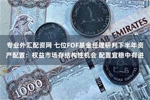 专业外汇配资网 七位FOF基金经理研判下半年资产配置：权益市场存结构性机会 配置宜稳中有进