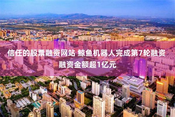 信任的股票融资网站 鲸鱼机器人完成第7轮融资 融资金额超1亿元