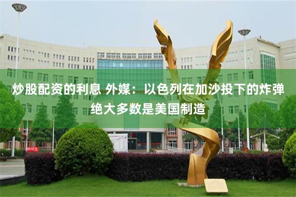 炒股配资的利息 外媒：以色列在加沙投下的炸弹绝大多数是美国制造