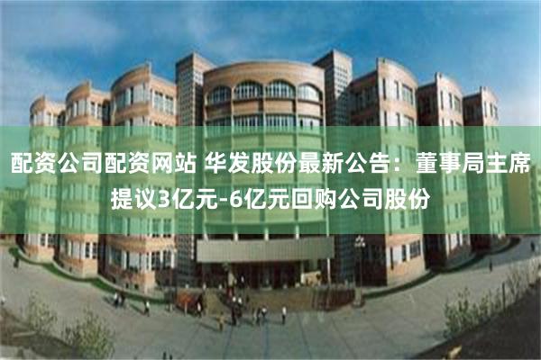 配资公司配资网站 华发股份最新公告：董事局主席提议3亿元-6亿元回购公司股份