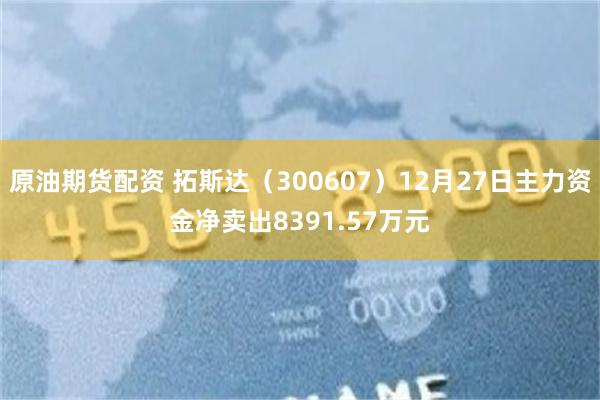 原油期货配资 拓斯达（300607）12月27日主力资金净卖出8391.57万元
