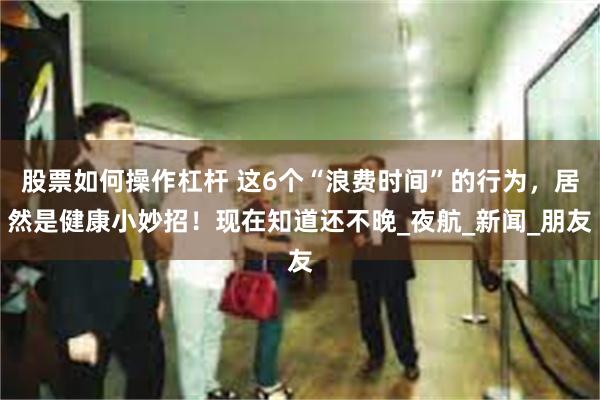 股票如何操作杠杆 这6个“浪费时间”的行为，居然是健康小妙招！现在知道还不晚_夜航_新闻_朋友