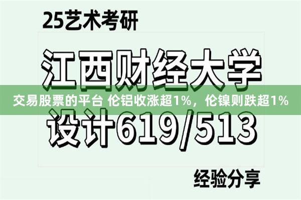 交易股票的平台 伦铝收涨超1%，伦镍则跌超1%