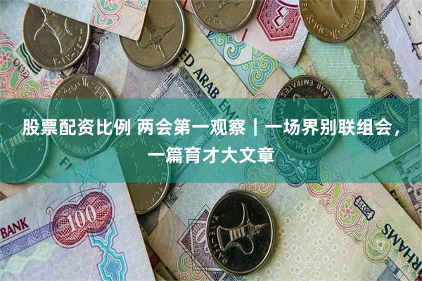 股票配资比例 两会第一观察｜一场界别联组会，一篇育才大文章