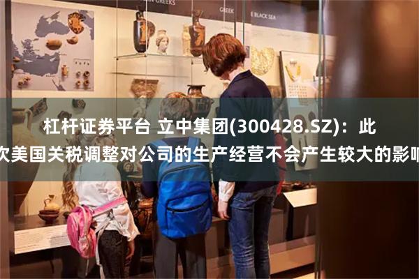 杠杆证券平台 立中集团(300428.SZ)：此次美国关税调整对公司的生产经营不会产生较大的影响