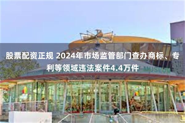 股票配资正规 2024年市场监管部门查办商标、专利等领域违法案件4.4万件