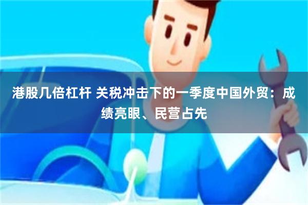 港股几倍杠杆 关税冲击下的一季度中国外贸：成绩亮眼、民营占先