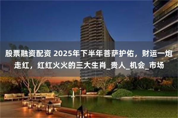 股票融资配资 2025年下半年菩萨护佑，财运一炮走红，红红火火的三大生肖_贵人_机会_市场
