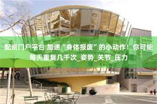 配资门户平台 加速“身体报废”的小动作！你可能每天重复几千次_姿势_关节_压力