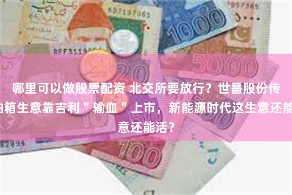 哪里可以做股票配资 北交所要放行？世昌股份传统油箱生意靠吉利＂输血＂上市，新能源时代这生意还能活？