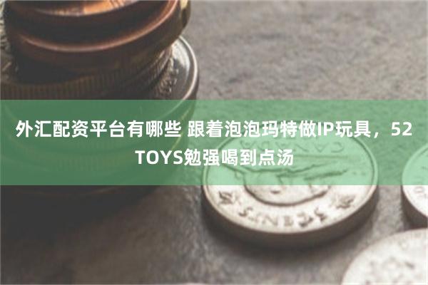 外汇配资平台有哪些 跟着泡泡玛特做IP玩具，52TOYS勉强喝到点汤
