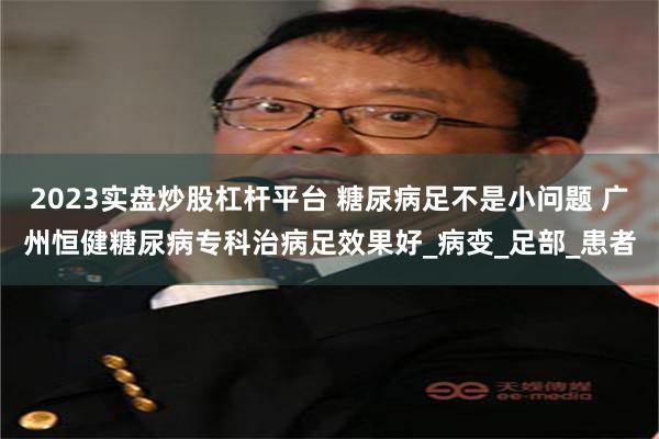 2023实盘炒股杠杆平台 糖尿病足不是小问题 广州恒健糖尿病专科治病足效果好_病变_足部_患者
