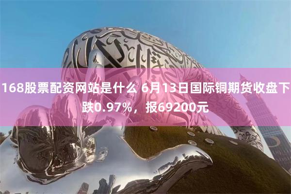 168股票配资网站是什么 6月13日国际铜期货收盘下跌0.97%，报69200元