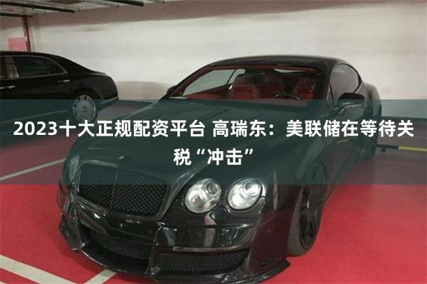 2023十大正规配资平台 高瑞东：美联储在等待关税“冲击”