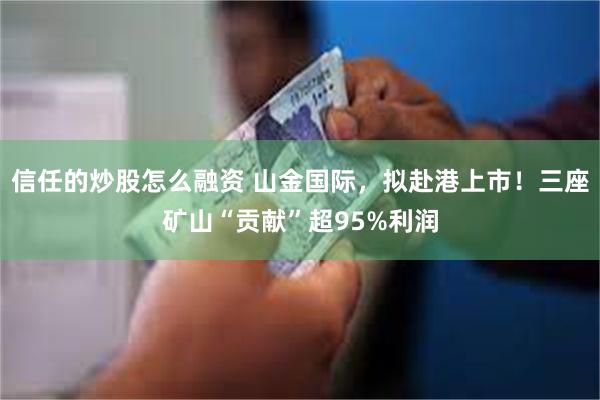 信任的炒股怎么融资 山金国际，拟赴港上市！三座矿山“贡献”超95%利润
