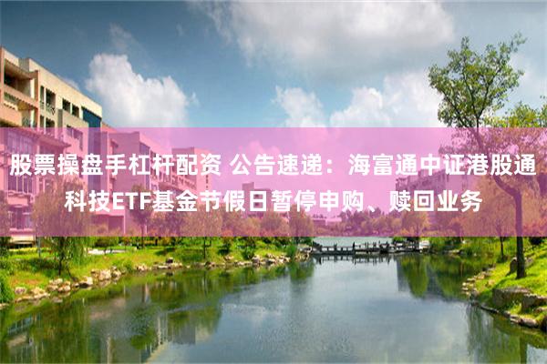 股票操盘手杠杆配资 公告速递：海富通中证港股通科技ETF基金节假日暂停申购、赎回业务