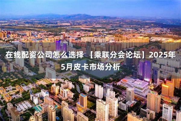 在线配资公司怎么选择 【乘联分会论坛】2025年5月皮卡市场分析