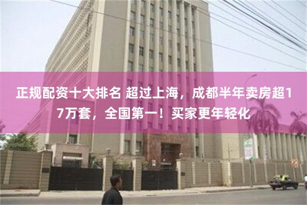 正规配资十大排名 超过上海，成都半年卖房超17万套，全国第一！买家更年轻化